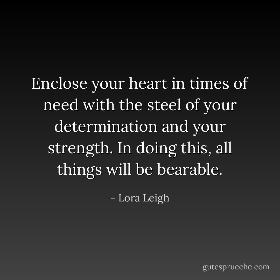 Enclose your heart in times of need with the steel of your determination and your strength. In doing this, all things will be bearable. - Lora Leigh