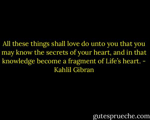 All these things shall love do unto you that you may know the secrets of your heart, and in that knowledge become a fragment of Life’s heart. - Kahlil Gibran