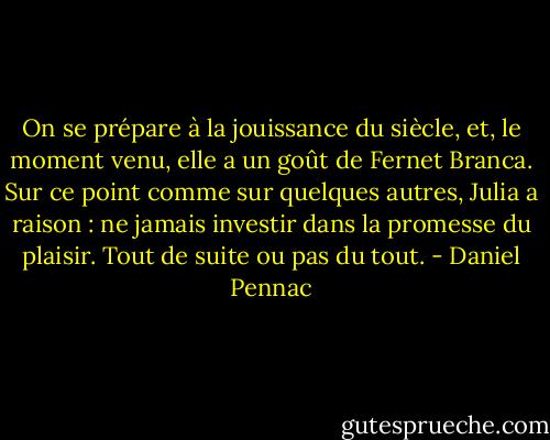 On se prépare à la jouissance du siècle, et, le moment venu, elle a un goût de Fernet Branca. Sur ce point comme sur quelques autres, Julia a raison : ne jamais investir dans la promesse du plaisir. Tout de suite ou pas du tout. - Daniel Pennac