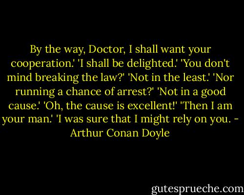By the way, Doctor, I shall want your cooperation.'<br />'I shall be delighted.'<br />'You don't mind breaking the law?'<br />'Not in the least.'<br />'Nor running a chance of arrest?'<br />'Not in a good cause.'<br />'Oh, the cause is excellent!'<br />'Then I am your man.'<br />'I was sure that I might rely on you. - Arthur Conan Doyle