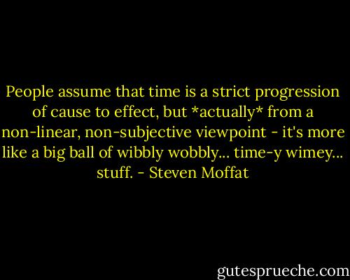 People assume that time is a strict progression of cause to effect, but *actually* from a non-linear, non-subjective viewpoint - it's more like a big ball of wibbly wobbly... time-y wimey... stuff. - Steven Moffat