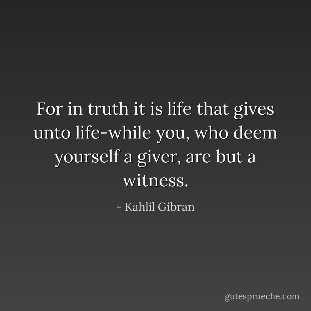 For in truth it is life that gives unto life-while you, who deem yourself a giver, are but a witness. - Kahlil Gibran