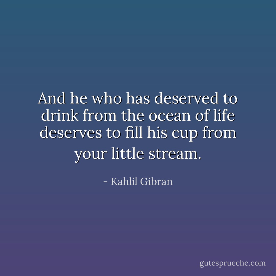 And he who has deserved to drink from the ocean of life deserves to fill his cup from your little stream. - Kahlil Gibran