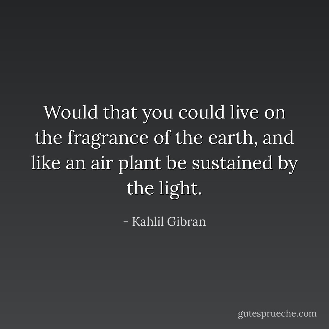 Would that you could live on the fragrance of the earth, and like an air plant be sustained by the light. - Kahlil Gibran