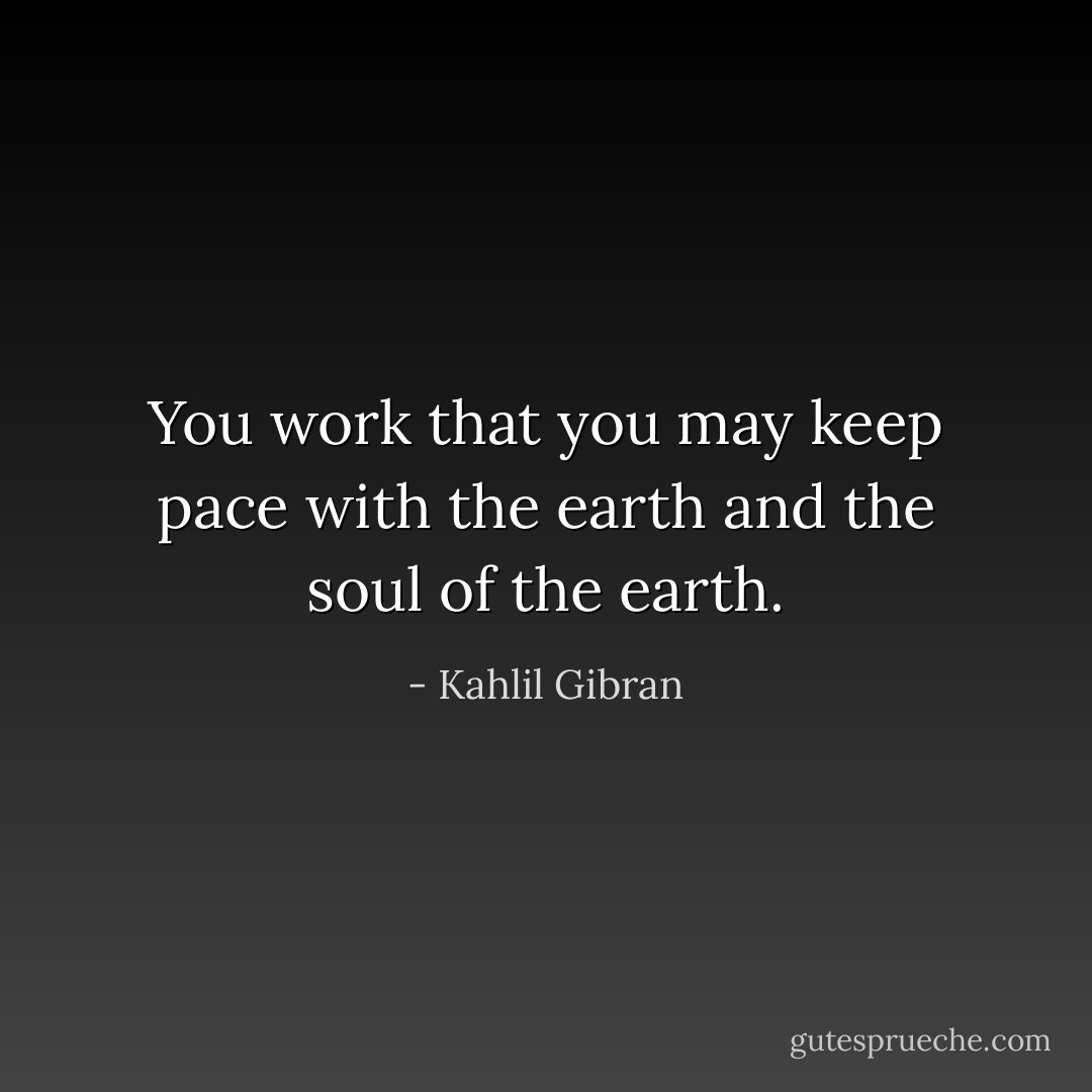 You work that you may keep pace with the earth and the soul of the earth. - Kahlil Gibran