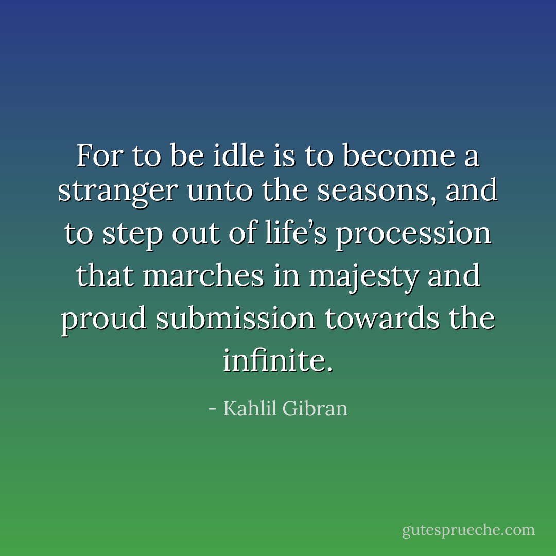 For to be idle is to become a stranger unto the seasons, and to step out of life’s procession that marches in majesty and proud submission towards the infinite. - Kahlil Gibran
