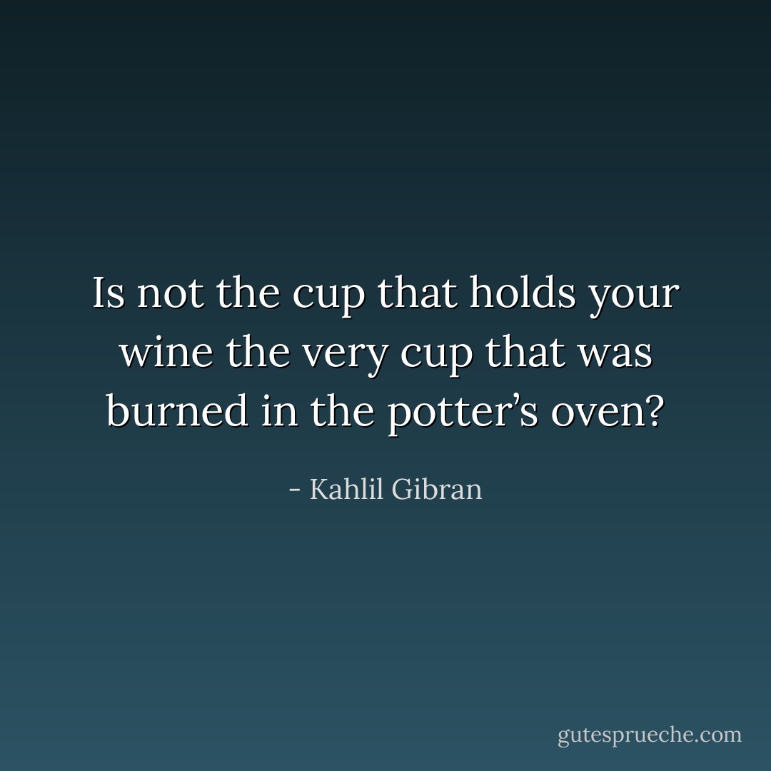 Is not the cup that holds your wine the very cup that was burned in the potter’s oven? - Kahlil Gibran