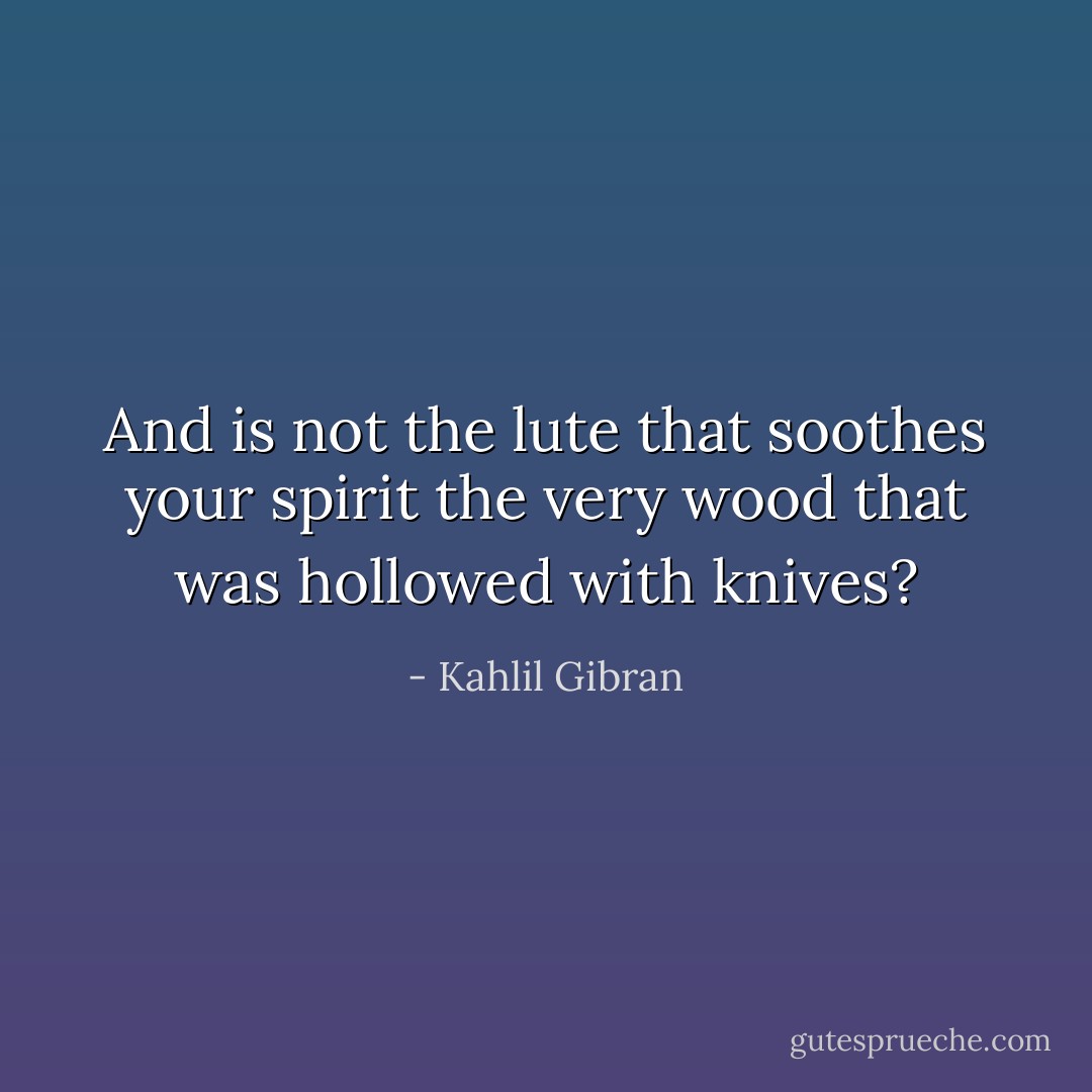 And is not the lute that soothes your spirit the very wood that was hollowed with knives? - Kahlil Gibran