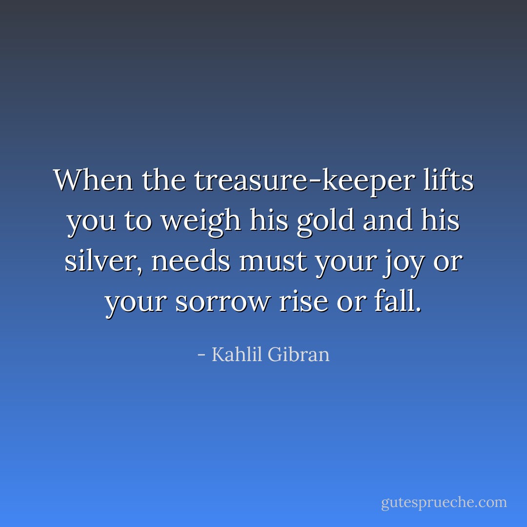 When the treasure-keeper lifts you to weigh his gold and his silver, needs must your joy or your sorrow rise or fall. - Kahlil Gibran