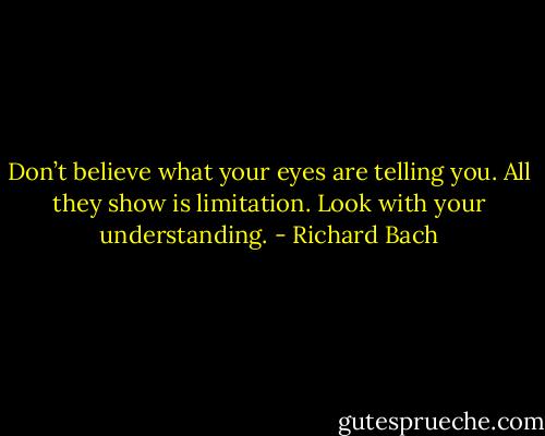 Don’t believe what your eyes are telling you. All they show is limitation. Look with your understanding. - Richard Bach