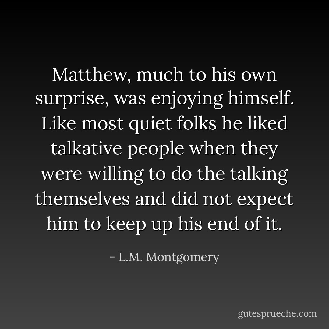 Matthew, much to his own surprise, was enjoying himself. Like most quiet folks he liked talkative people when they were willing to do the talking themselves and did not expect him to keep up his end of it. - L.M. Montgomery