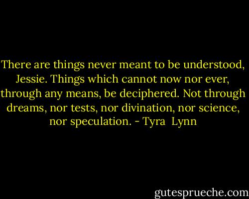 There are things never meant to be understood, Jessie. Things which cannot now nor ever, through any means, be deciphered. Not through dreams, nor tests, nor divination, nor science, nor speculation. - Tyra  Lynn