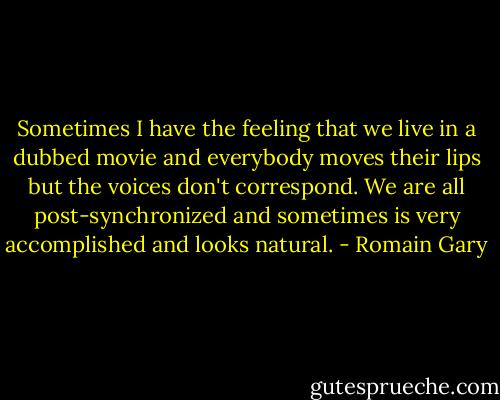 Sometimes I have the feeling that we live in a dubbed movie and everybody moves their lips but the voices don't correspond. We are all post-synchronized and sometimes is very accomplished and looks natural. - Romain Gary