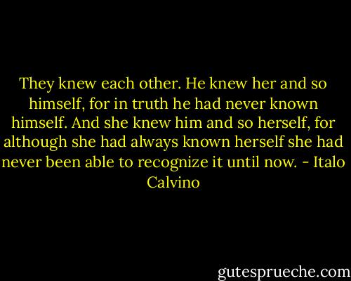 They knew each other. He knew her and so himself, for in truth he had never known himself. And she knew him and so herself, for although she had always known herself she had never been able to recognize it until now. - Italo Calvino