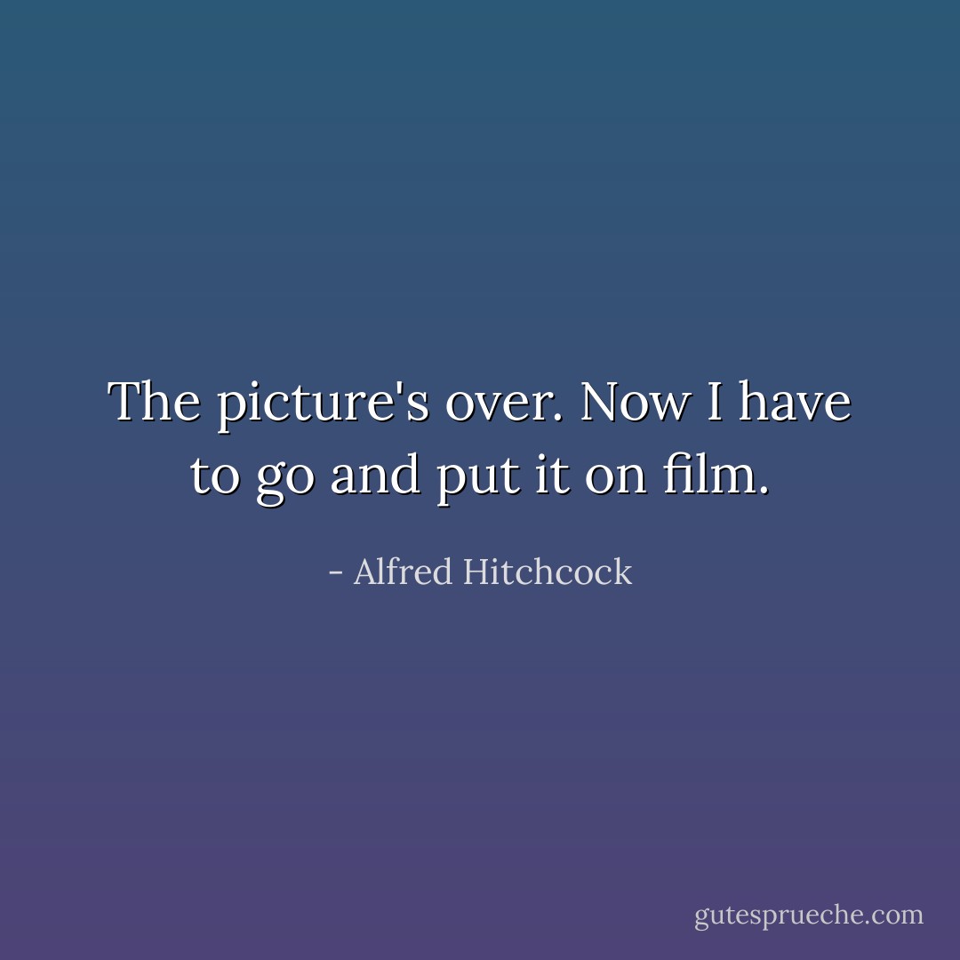 The picture's over. Now I have to go and put it on film. - Alfred Hitchcock