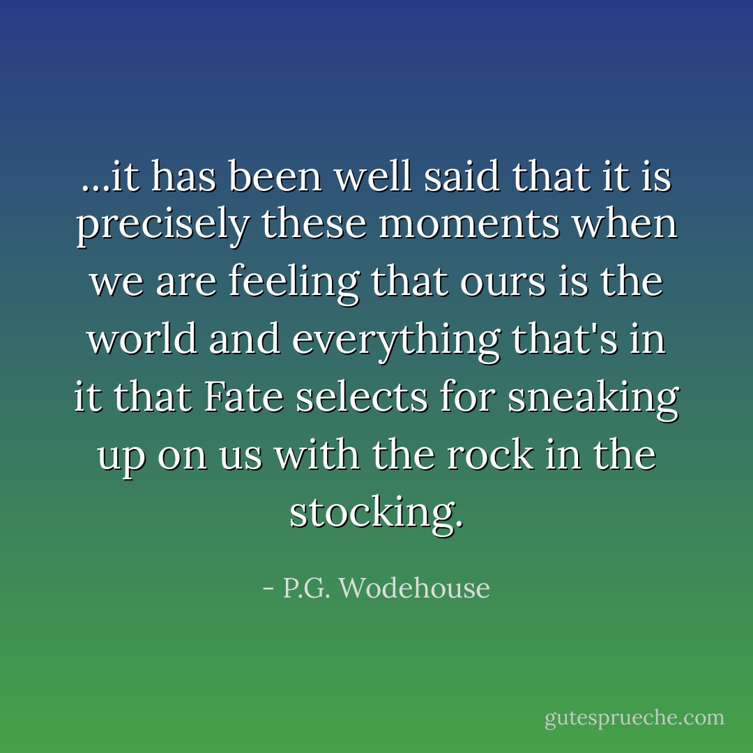 ...it has been well said that it is precisely these moments when we are feeling that ours is the world and everything that's in it that Fate selects for sneaking up on us with the rock in the stocking. - P.G. Wodehouse