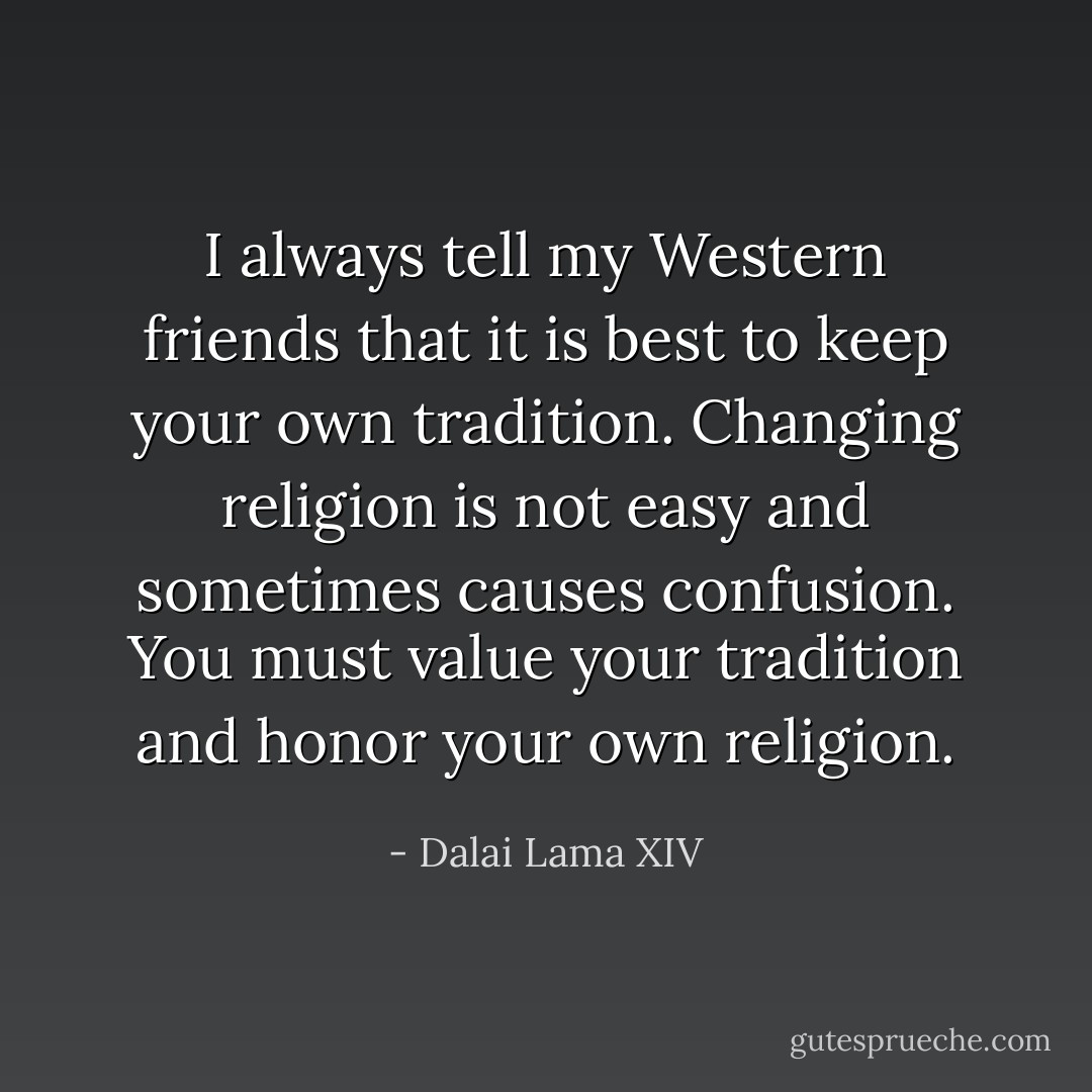 I always tell my Western friends that it is best to keep your own tradition. Changing religion is not easy and sometimes causes confusion. You must value your tradition and honor your own religion. - Dalai Lama XIV