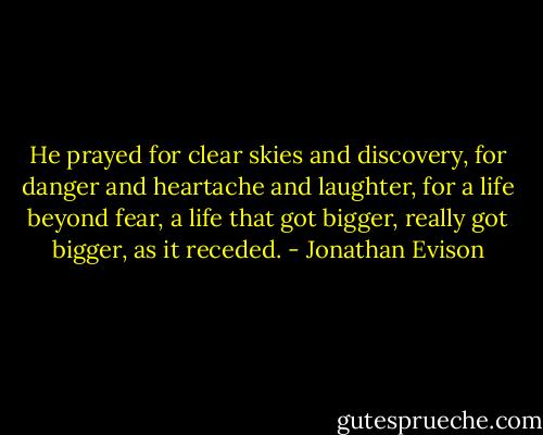 He prayed for clear skies and discovery, for danger and heartache and laughter, for a life beyond fear, a life that got bigger, really got bigger, as it receded. - Jonathan Evison