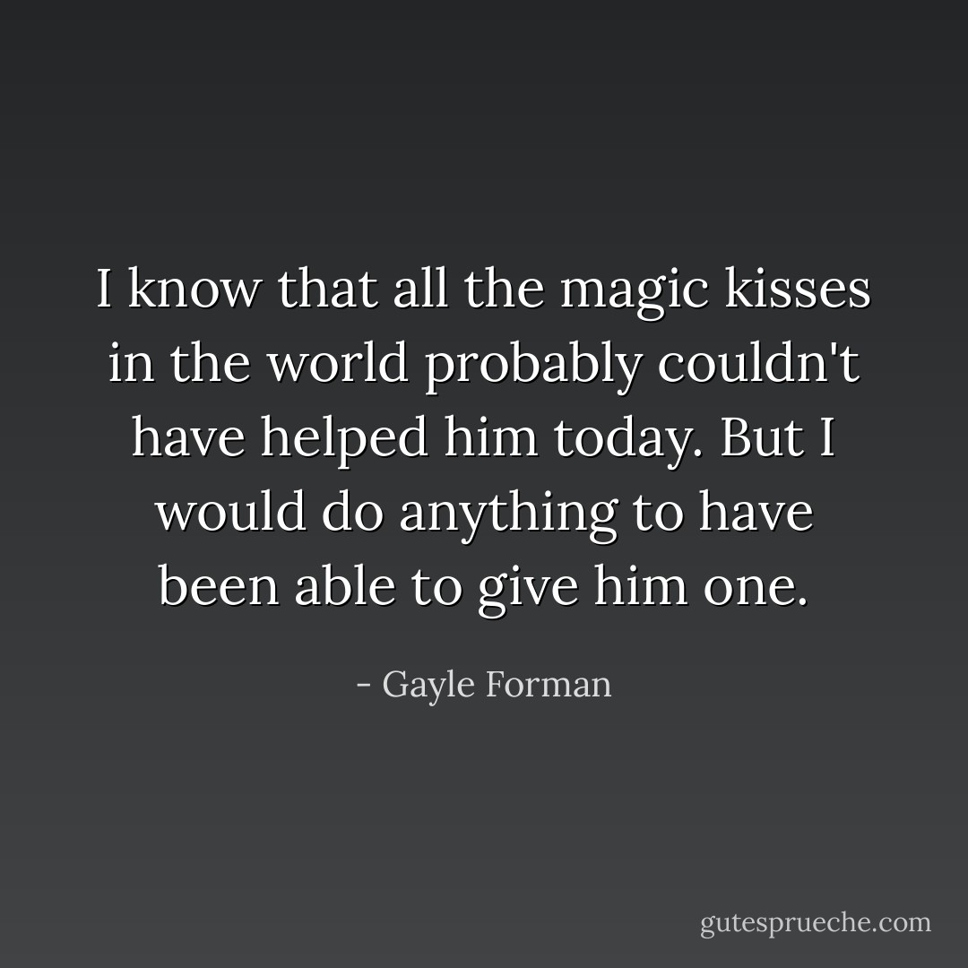 I know that all the magic kisses in the world probably couldn't have helped him today. But I would do anything to have been able to give him one. - Gayle Forman