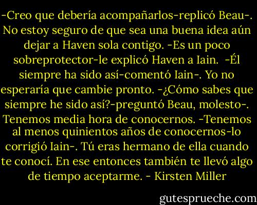 -Creo que debería acompañarlos-replicó Beau-. No estoy seguro de que sea una buena idea aún dejar a Haven sola contigo.<br />-Es un poco sobreprotector-le explicó Haven a Iain. <br />-Él siempre ha sido así-comentó Iain-. Yo no esperaría que cambie pronto.<br />-¿Cómo sabes que siempre he sido así?-preguntó Beau, molesto-. Tenemos media hora de conocernos.<br />-Tenemos al menos quinientos años de conocernos-lo corrigió Iain-. Tú eras hermano de ella cuando te conocí. En ese entonces también te llevó algo de tiempo aceptarme. - Kirsten Miller