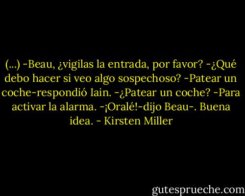 (...) -Beau, ¿vigilas la entrada, por favor?<br />-¿Qué debo hacer si veo algo sospechoso?<br />-Patear un coche-respondió Iain.<br />-¿Patear un coche?<br />-Para activar la alarma.<br />-¡Oralé!-dijo Beau-. Buena idea. - Kirsten Miller