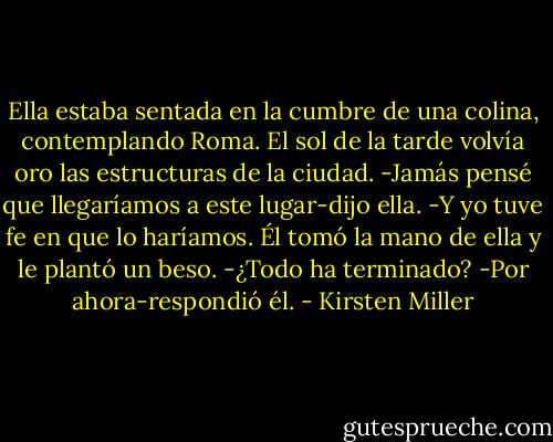 Ella estaba sentada en la cumbre de una colina, contemplando Roma. El sol de la tarde volvía oro las estructuras de la ciudad.<br />-Jamás pensé que llegaríamos a este lugar-dijo ella.<br />-Y yo tuve fe en que lo haríamos.<br />Él tomó la mano de ella y le plantó un beso.<br />-¿Todo ha terminado?<br />-Por ahora-respondió él. - Kirsten Miller