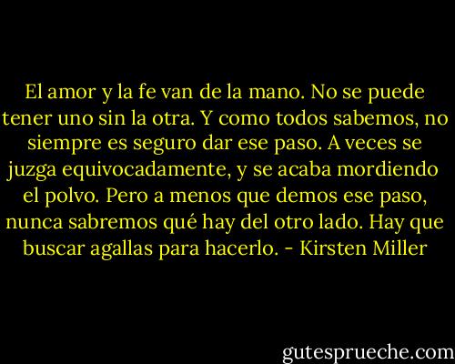 El amor y la fe van de la mano. No se puede tener uno sin la otra. Y como todos sabemos, no siempre es seguro dar ese paso. A veces se juzga equivocadamente, y se acaba mordiendo el polvo. Pero a menos que demos ese paso, nunca sabremos qué hay del otro lado. Hay que buscar agallas para hacerlo. - Kirsten Miller