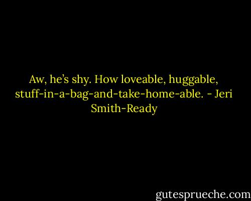 Aw, he’s shy. How loveable, huggable, stuff-in-a-bag-and-take-home-able. - Jeri Smith-Ready