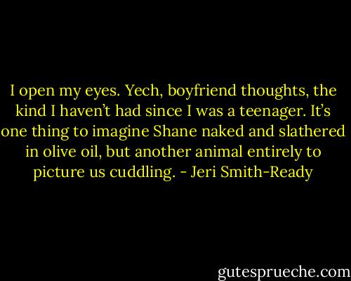 I open my eyes. Yech, boyfriend thoughts, the kind I haven’t had since I was a teenager. It’s one thing to imagine Shane naked and slathered in olive oil, but another animal entirely to picture us cuddling. - Jeri Smith-Ready