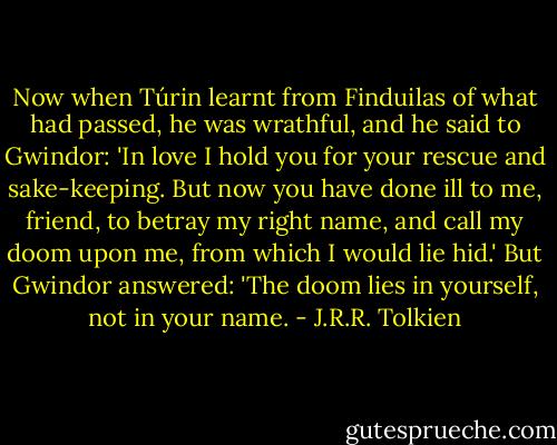 Now when Túrin learnt from Finduilas of what had passed, he was wrathful, and he said to Gwindor: 'In love I hold you for your rescue and sake-keeping. But now you have done ill to me, friend, to betray my right name, and call my doom upon me, from which I would lie hid.'<br />But Gwindor answered: 'The doom lies in yourself, not in your name. - J.R.R. Tolkien