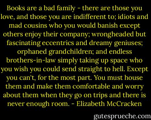 Books are a bad family - there are those you love, and those you are indifferent to; idiots and mad cousins who you would banish except others enjoy their company; wrongheaded but fascinating eccentrics and dreamy geniuses; orphaned grandchildren; and endless brothers-in-law simply taking up space who you wish you could send straight to hell. Except you can't, for the most part. You must house them and make them comfortable and worry about them when they go on trips and there is never enough room. - Elizabeth McCracken