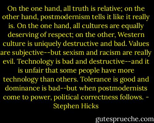 On the one hand, all truth is relative; on the other hand, postmodernism tells it like it really is.<br />On the one hand, all cultures are equally deserving of respect; on the other, Western culture is uniquely destructive and bad.<br />Values are subjective--but sexism and racism are really evil.<br />Technology is bad and destructive--and it is unfair that some people have more technology than others.<br />Tolerance is good and dominance is bad--but when postmodernists come to power, political correctness follows. - Stephen Hicks