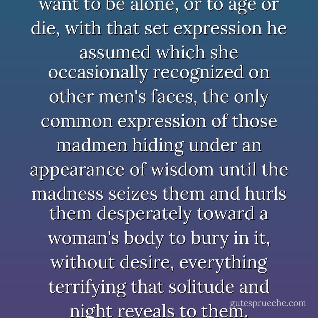 every night, when he didn't want to be alone, or to age or die, with that set expression he assumed which she occasionally recognized on other men's faces, the only common expression of those madmen hiding under an appearance of wisdom until the madness seizes them and hurls them desperately toward a woman's body to bury in it, without desire, everything terrifying that solitude and night reveals to them. - Albert Camus