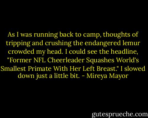 As I was running back to camp, thoughts of tripping and crushing the endangered lemur crowded my head. I could see the headline, "Former NFL Cheerleader Squashes World's Smallest Primate With Her Left Breast." I slowed down just a little bit. - Mireya Mayor