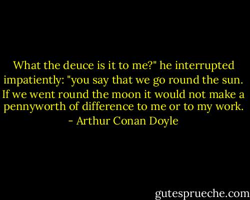What the deuce is it to me?" he interrupted impatiently: "you say that we go round the sun. If we went round the moon it would not make a pennyworth of difference to me or to my work. - Arthur Conan Doyle