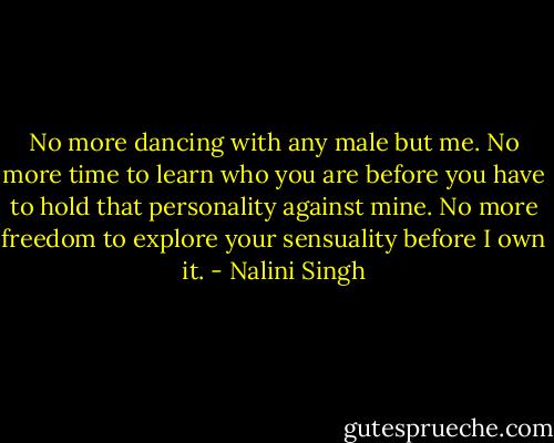 No more dancing with any male but me. No more time to learn who you are before you have to hold that personality against mine. No more freedom to explore your sensuality before I own it. - Nalini Singh