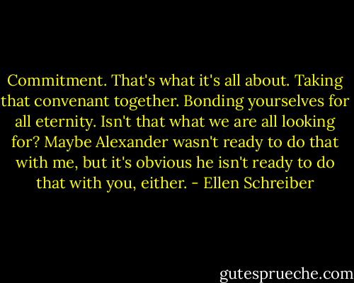 Commitment. That's what it's all about. Taking that convenant together. Bonding yourselves for all eternity. Isn't that what we are all looking for? Maybe Alexander wasn't ready to do that with me, but it's obvious he isn't ready to do that with you, either. - Ellen Schreiber
