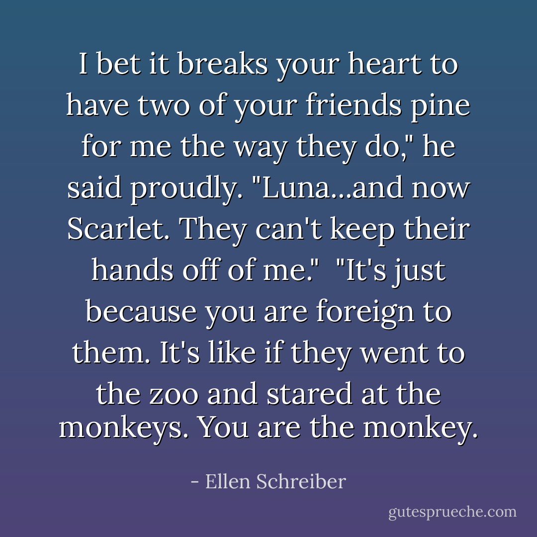 I bet it breaks your heart to have two of your friends pine for me the way they do," he said proudly. "Luna...and now Scarlet. They can't keep their hands off of me."<br /><br />"It's just because you are foreign to them. It's like if they went to the zoo and stared at the monkeys. You are the monkey. - Ellen Schreiber