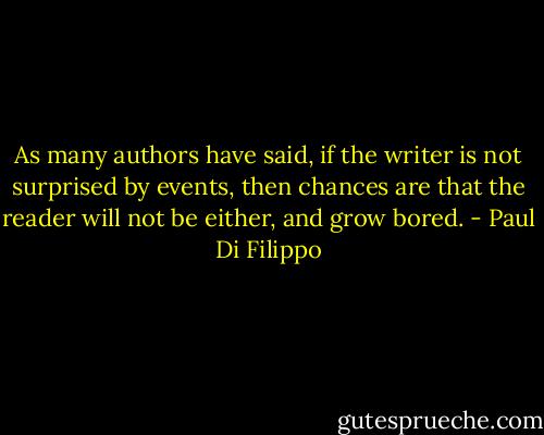 As many authors have said, if the writer is not surprised by events, then chances are that the reader will not be either, and grow bored. - Paul Di Filippo