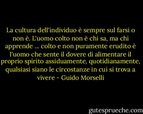 La cultura dell'individuo è sempre sul farsi o non è.<br />L'uomo colto non è chi sa, ma chi apprende ... colto e non puramente erudito è l'uomo che sente il dovere di alimentare il proprio spirito assiduamente, quotidianamente, qualsiasi siano le circostanze in cui si trova a vivere - Guido Morselli