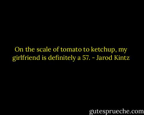 On the scale of tomato to ketchup, my girlfriend is definitely a 57. - Jarod Kintz