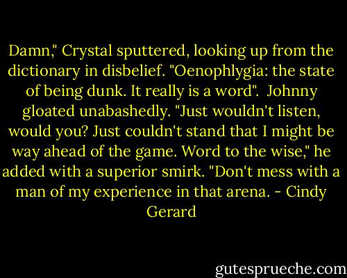 Damn," Crystal sputtered, looking up from the dictionary in disbelief. "Oenophlygia: the state of being dunk. It really is a word".<br /><br />Johnny gloated unabashedly. "Just wouldn't listen, would you? Just couldn't stand that I might be way ahead of the game. Word to the wise," he added with a superior smirk. "Don't mess with a man of my experience in that arena. - Cindy Gerard