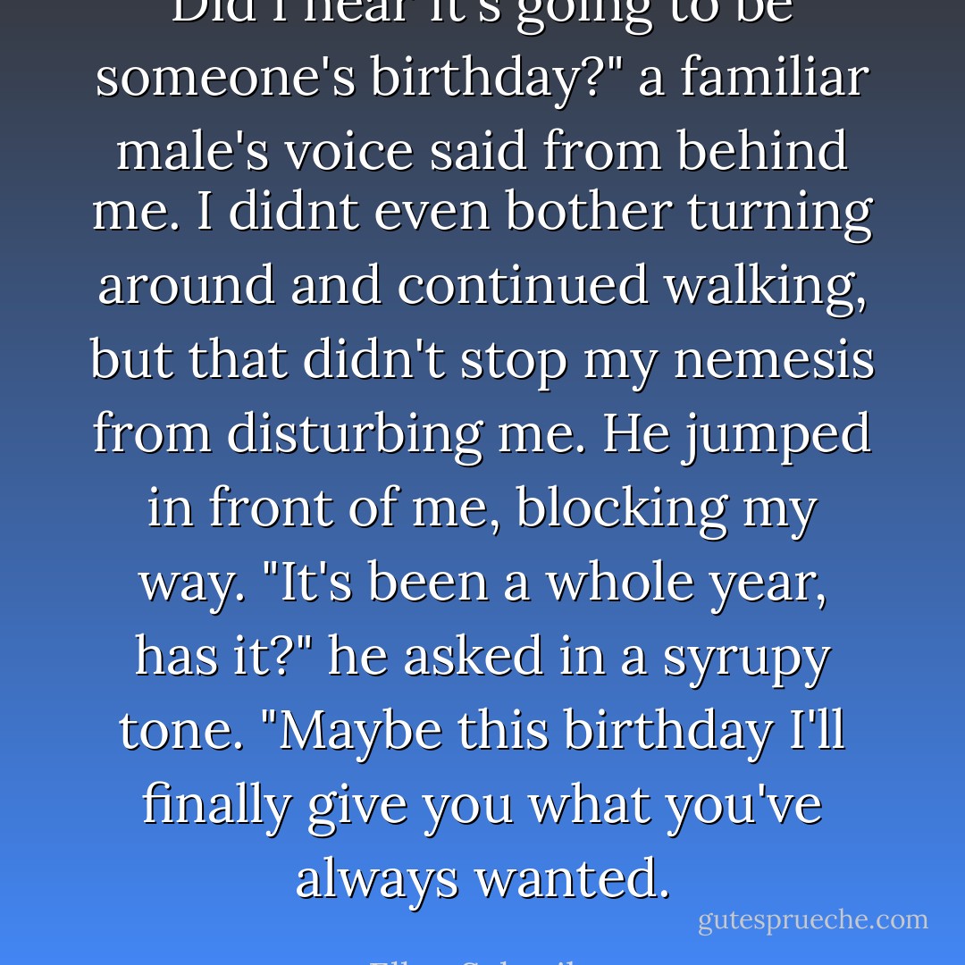 Did I hear it's going to be someone's birthday?" a familiar male's voice said from behind me.<br />I didnt even bother turning around and continued walking, but that didn't stop my nemesis from disturbing me. He jumped in front of me, blocking my way.<br />"It's been a whole year, has it?" he asked in a syrupy tone. "Maybe this birthday I'll finally give you what you've always wanted. - Ellen Schreiber