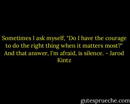 Sometimes I ask myself, "Do I have the courage to do the right thing when it matters most?" And that answer, I'm afraid, is silence. - Jarod Kintz