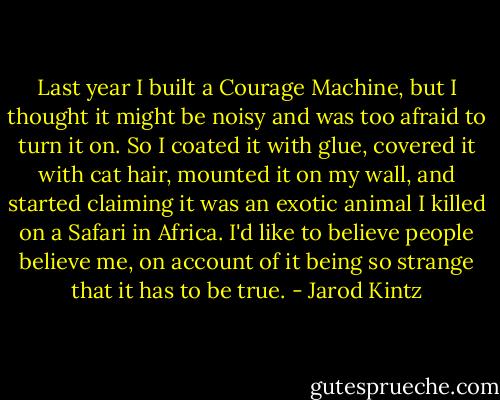 Last year I built a Courage Machine, but I thought it might be noisy and was too afraid to turn it on. So I coated it with glue, covered it with cat hair, mounted it on my wall, and started claiming it was an exotic animal I killed on a Safari in Africa. I'd like to believe people believe me, on account of it being so strange that it has to be true. - Jarod Kintz