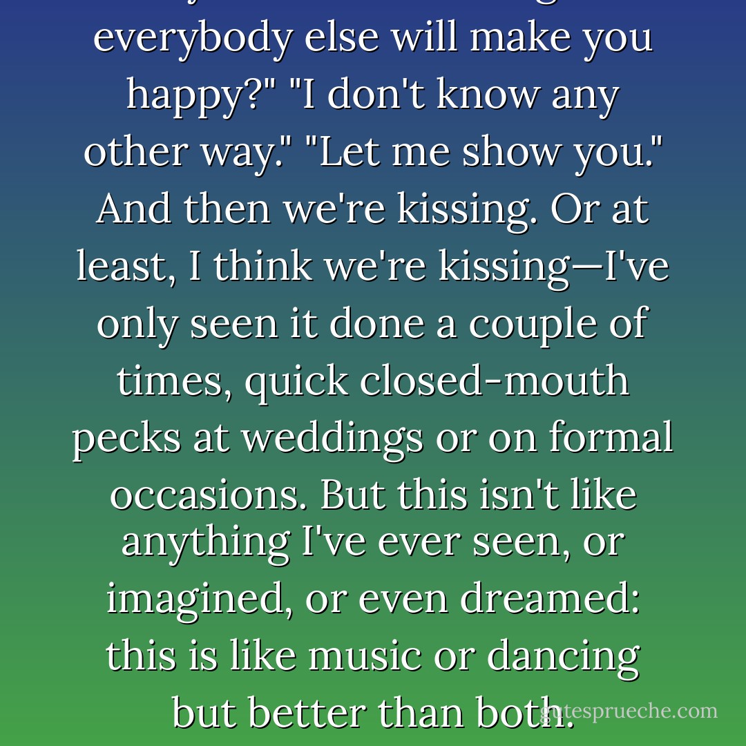 Are you sure that being like everybody else will make you happy?"<br />"I don't know any other way."<br />"Let me show you."<br />And then we're kissing. Or at least, I think we're kissing—I've only seen it done a couple of times, quick closed-mouth pecks at weddings or on formal occasions. But this isn't like anything I've ever seen, or imagined, or even dreamed: this is like music or dancing but better than both. - Lauren Oliver