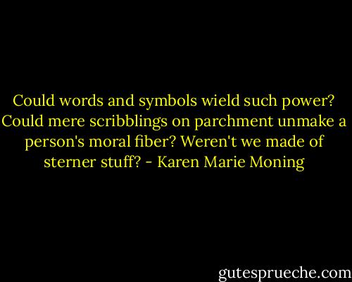 Could words and symbols wield such power? Could mere scribblings on parchment unmake a person's moral fiber? Weren't we made of sterner stuff? - Karen Marie Moning