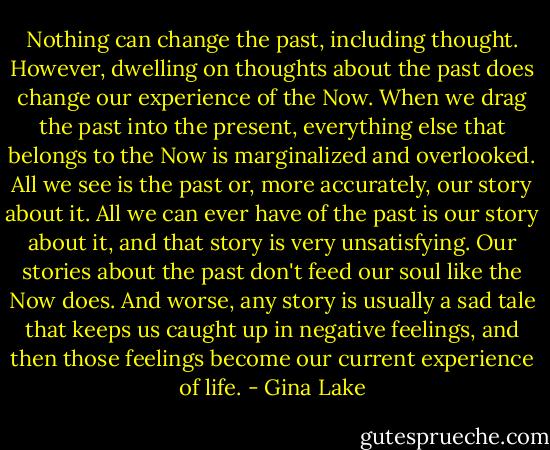 Nothing can change the past, including thought. However, dwelling on thoughts about the past does change our experience of the Now. When we drag the past into the present, everything else that belongs to the Now is marginalized and overlooked. All we see is the past or, more accurately, our story about it. All we can ever have of the past is our story about it, and that story is very unsatisfying. Our stories about the past don't feed our soul like the Now does. And worse, any story is usually a sad tale that keeps us caught up in negative feelings, and then those feelings become our current experience of life. - Gina Lake