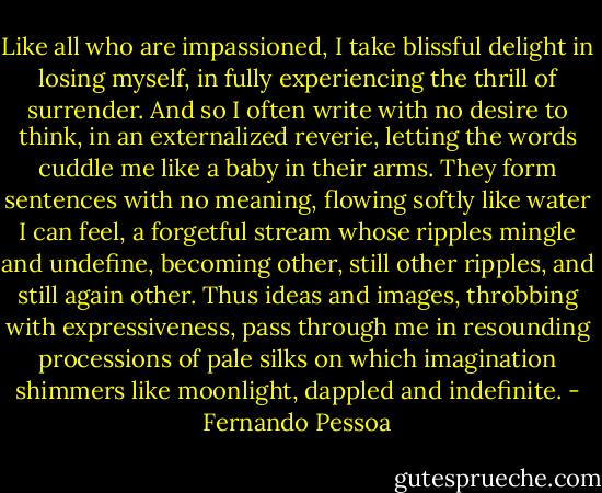 Like all who are impassioned, I take blissful delight in losing myself, in fully experiencing the thrill of surrender. And so I often write with no desire to think, in an externalized reverie, letting the words cuddle me like a baby in their arms. They form sentences with no meaning, flowing softly like water I can feel, a forgetful stream whose ripples mingle and undefine, becoming other, still other ripples, and still again other. Thus ideas and images, throbbing with expressiveness, pass through me in resounding processions of pale silks on which imagination shimmers like moonlight, dappled and indefinite. - Fernando Pessoa