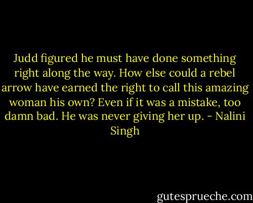 Judd figured he must have done something right along the way. How else could a rebel arrow have earned the right to call this amazing woman his own? Even if it was a mistake, too damn bad. He was never giving her up. - Nalini Singh